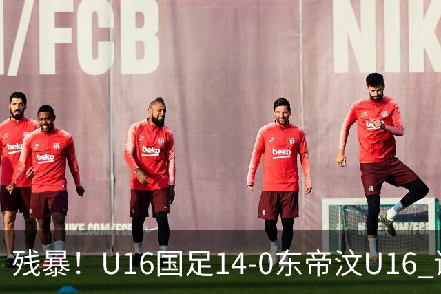 残暴！U16国足14-0东帝汶U16 谢晋、帅惟浩、赵松源戴帽，7人破门
