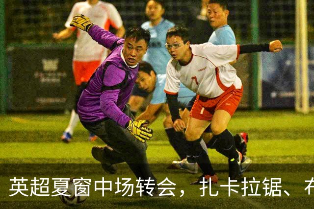 英超夏窗中场转会，扎卡拉锯、布阿迪天价争抢、吉马良斯毫无进展